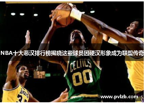 NBA十大恶汉排行榜揭晓这些球员因硬汉形象成为联盟传奇